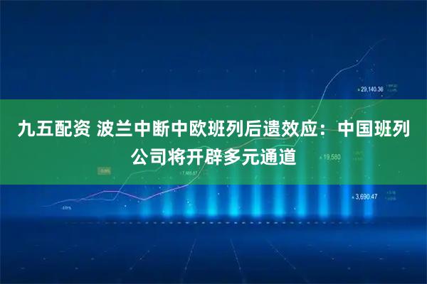 九五配资 波兰中断中欧班列后遗效应：中国班列公司将开辟多元通道