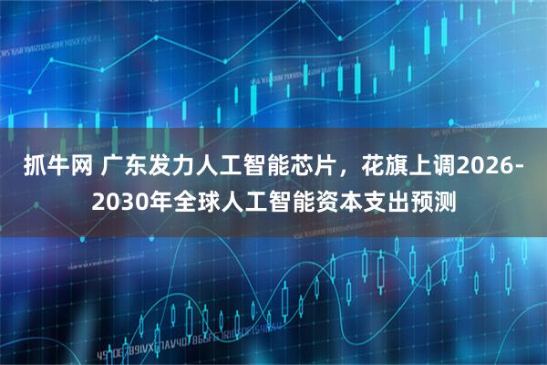抓牛网 广东发力人工智能芯片,花旗上调2026-2030年全球人工智能资本支出预测
