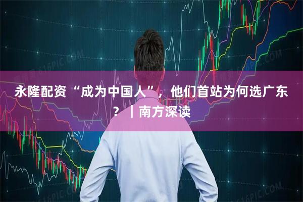 永隆配资 “成为中国人”，他们首站为何选广东？｜南方深读