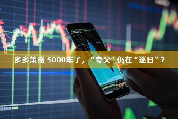 多多策略 5000年了，“夸父”仍在“逐日”？